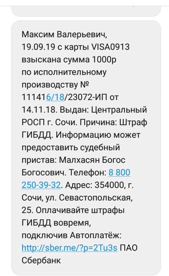 Максим Валерьевич 190919 с карты А0913 взыскана сумма 1000р по исполнительному производству 11141911823072 ИП от 141118 Выдан Центральный РОСП г Сочи Причина Штраф ГИБДД Информацию может предоставить судебный пристав Малхасян Богос Богосович Телефон Щ 250 3932 Адрес 354000 г Сочи ул Севастопольская 25 Оплачивайте штрафы ГИБДД вовремя подключив Автоплатёж ИнрДЬегтер2Ти35 ПАО Сбербанк
