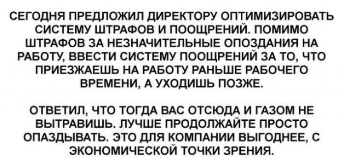 СЕГОДНЯ ПРЕДЛОЖИЛ ДИРЕКТОРУ ОПТИМИЗИРОВАТЬ СИСТЕМУ ШТРАФОВ И ПООЩРЕНИЙ ПОМИМО ШТРАФОВ 3А НЕЗНАЧИТЕЛЬНЫЕ ОПОЗДАНИЯ НА РАБОТУ ВВЕСТИ СИСТЕМУ ПООЩРЕНИЙ ЗА ТО ЧТО ПРИЕЗЖАЕШЬ НА РАБОТУ РАНЬШЕ РАБОЧЕГО ВРЕМЕНИ А УХОДИШЬ ПОЗЖЕ ОТВЕТИЛ ЧТО ТОГДА ВАС ОТСЮДА И ГАЗОМ НЕ ВЫТРАВИШЬ ЛУЧШЕ ПРОДОЛЖАЙТЕ ПРОСТО ОПАЗДЫВАТЬ ЭТО дЛЯ КОМПАНИИ ВЫГОДНЕЕ С ЭКОНОМИЧЕСКОЙ ТОЧКИ ЗРЕНИЯ