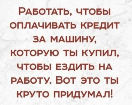 РАБОТАТЬ ЧТОБЫ ОПЛАЧИВАТЬ КРЕДИТ ЗА МАШИНУ КОТОРУЮ ТЫ КУПИЛ ЧТОБЫ ЕЗДИТЬ НА РАБОТУ ВОТ ЭТО ТЫ КРУТО ПРИДУМАЛ