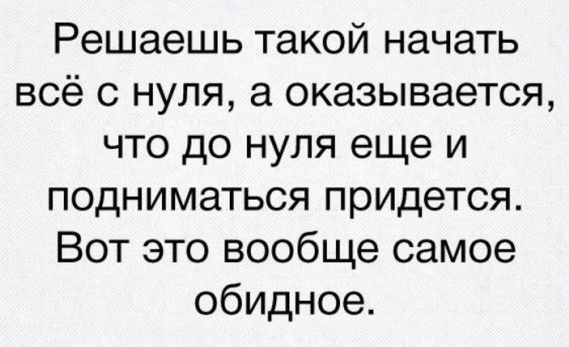 Решаешь такой начать всё с нуля а оказывается что до нуля еще и подниматься придется Вот это вообще самое обидное