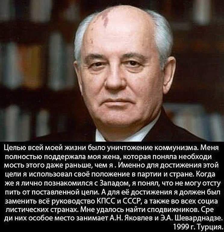 с в _ Целью всей моей жизни было уничтожение коммунизма Меня полностью поддержала моя жена которая поняла необходи мость этого даже раньше чем я Именно для достижения этой цели я использовал своё положение в партии и стране Когда же я лично познакомился с Западом я понял что не могу отсту пить от поставленной цепи А для её достижения я должен бып заменить всё руководство КПСС и СССР а также во все