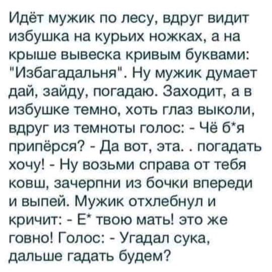 Идёт мужик по лесу вдруг видит избушка на курьих ножках а на крыше вывеска кривым буквами Избагадальня Ну мужик думает дай зайду погадаю Заходит а в избушке темно хоть глаз выколи вдруг из темноты голос Чё бя припёрся Да вот эта погадать хочу Ну возьми справа от тебя ковш зачерпни из бочки впереди и выпей Мужик отхлебнул и кричит Е твою мать это же говно Голос Угадал сука дальше гадать будем