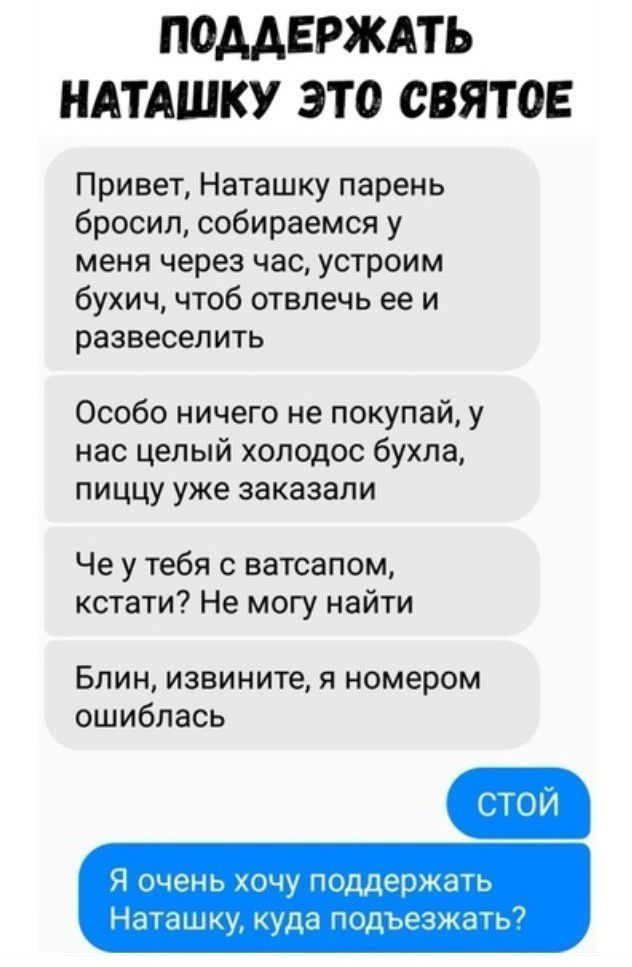 ПОДДЕРЖАТЬ НАТАШКУ ЭТО СВЯТОЕ Привет Наташку парень бросил собираемся у меня через час устроим бухич чтоб отвлечь ее и развеселить Особо ничего не покупай у нас целый холодос бухла пиццу уже заказали Че у тебя с ватсапом кстати Не могу найти Блин извините я номером ошиблась Я очень хочу поддержать Наташку куда подъезжать7