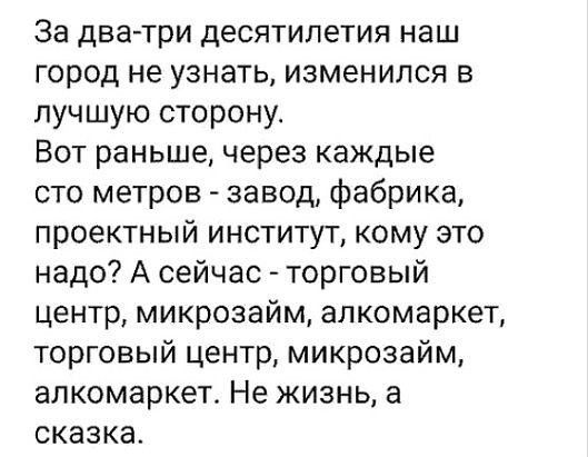За два три десятилетия наш город не узнать изменился в лучшую сторону Вот раньше через каждые сто метров завод фабрика проектный институт кому это надо А сейчас торговый центр микрозайм алкомаркет торговый центр микрозайм алкомаркет Не жизнь а сказка
