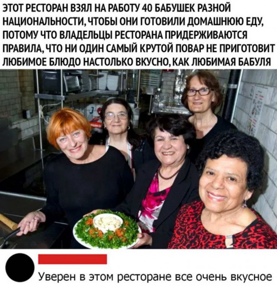 ЭТОТ РЕСТОРАН ВЗЯЛ НА РАБОТУ 40 БАБУШЕК РАЗНОЙ НАЦИОНАЛЬНОСТИ ЧТОБЫ ОНИ ГОТОВИЛИ д0МАШНЮЮ ЕДУ ПОТОМУ ЧТО ВЛАДЕЛЬЦЫ РЕСГОРАНА ПРИДЕРЖИВАЮТСЯ ПРАВИЛА ЧТО НИ ОДИН САМЫЙ КРУТОЙ ПОВАР НЕ ПРИГОТОВИТ ЛЮБИМОЕ БЛЮДО НАСТОЛЬКО ВКУСНО КАК ЛЮБИМАЯ БАБУЛЯ іТЁі СЦ Уверен В ЭТОМ ресторане ВСЕ ОЧЭНЬ ВКУСНОЕ