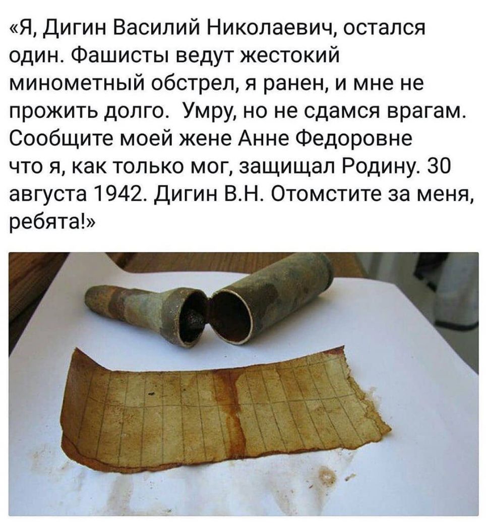 Я Дигин Василий Николаевич остался один Фашисты ведут жестокий минометный обстрел я ранен и мне не прожить долго Умру но не сдамся врагам Сообщите моей жене Анне Федоровне что я как только мог защищал Родину 30 августа 1942 Дигин ВН Отомстите за меня ребята