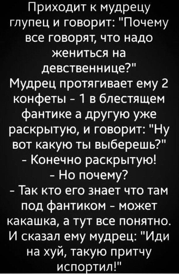 Приходит к мудрецу глупец и говорит Почему все говорят что надо жениться на девственнице Мудрец протягивает ему 2 конфеты 1 в блестящем фантике а другую уже раскрытую и говорит Ну вот какую ты выберешь Конечно раскрытую Но почему Так кто его знает что там под фантиком может какашка а тут все понятно И сказал ему мудрец Иди на хуй такую притчу испортил