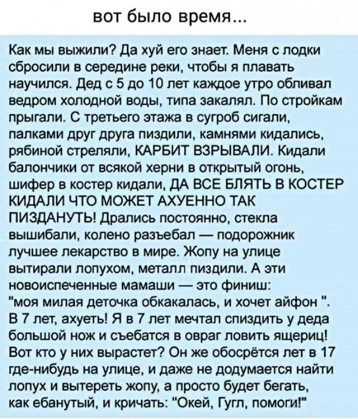 вот было время Как мы выжили Да хуй его знает Меня с лодки сбросили в середине реки чтобы я плавать научился Дед с 5 до 10 лет каждое утро обливал ведром холодной воды типа закалял По стройкам прыгали С третьего этажа в сугроб сигапи палками друг друга пиздили камнями кидались рябиной стреляли КАРБИТ ВЗРЫВАЛИ Кидали бапончики от всякой херни в открытый огонь шифер в костер кидали дА ВСЕ БЛЯТЬ В КО