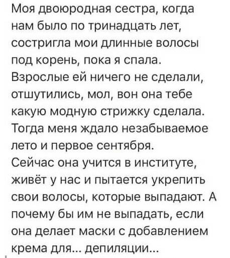 Моя двоюродная сестра когда нам было по тринадцать лет состригпа мои длинные волосы под корень пока я спала Взрослые ей ничего не сделали отшутились моп вон она тебе какую модную стрижку сделала Тогда меня ждало незабываемое лето и первое сентября Сейчас она учится в институте живёт у нас и пытается укрепить свои волосы которые выпадают А почему бы им не выпадать если она делает маски с добавление