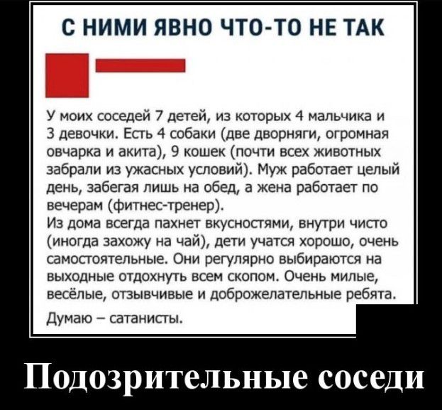 С НИМИ ЯВНО ЧТО ТО НЕ ТАК У моих соседей 7 детей из которых 4 мальчика и 3 девочки Есть 4 собаки две дворняги огромная овчарка и акита 9 кошек почти всех животных забрали из ужасных условий Муж работает целый день забегая лишь на обед а жена работает по вечерам фитнес тренер Из дома всегла пахнет вкусностями внутри чисго иногда захожу на чай дети учатся хорошо очень самостоятельные Они регулярно в