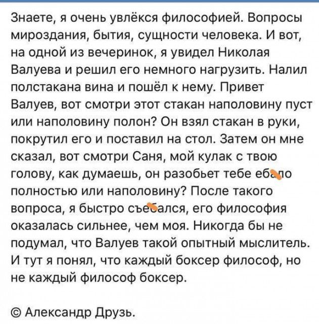Знаете я очень увлёкся философией Вопросы мироздания бытия сущности человека И вот на одной из вечеринок я увидел Николая Валуева и решил его немного нагрузить Напил полстакана вина и пошёл к нему Привет Валуев вот смотри этот стакан наполовину пуст или наполовину полон Он взял стакан в руки покрутил его и поставил на стол Затем он мне сказал вот смотри Саня мой кулак с твою голову как думаешь он 