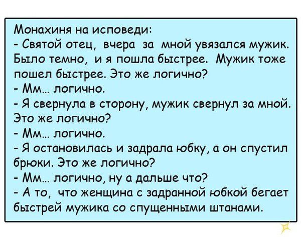 Монахиня на исповеди Святой отец вчера за мной увязапся мужик Было темно и я пошла быстрее Мужик тоже пошел быстрее Это же логично ММ логично Я свернула в сторону мужик свернул за мной Это же логично ММ логично Я остановилась и задрала юбку а он спустил брюки Это же логично Мм логично ну а дальше что А то что женщина с задранной юбкой бегает быстрей мужика со спущенными штанами