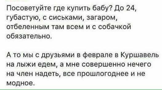 Посоветуйте где купить бабу до 24 губастую с сиськами загаром отбепенным там всем и с собачкой обязательно А то мы с друзьями в Феврале в Куршавель на лыжи едем а мне совершенно нечего на член надеть все прошлогоднее и не модное