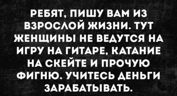 ревят пишу мм из ВЗРОСАОЙ жизни тут женщины не веАутся НА игру НА ГИТАРЕ КАТАНИЕ НА скейте и прочую ФИГНЮ учитесь Аеньги ЗАРАБАТЫВАТЬ