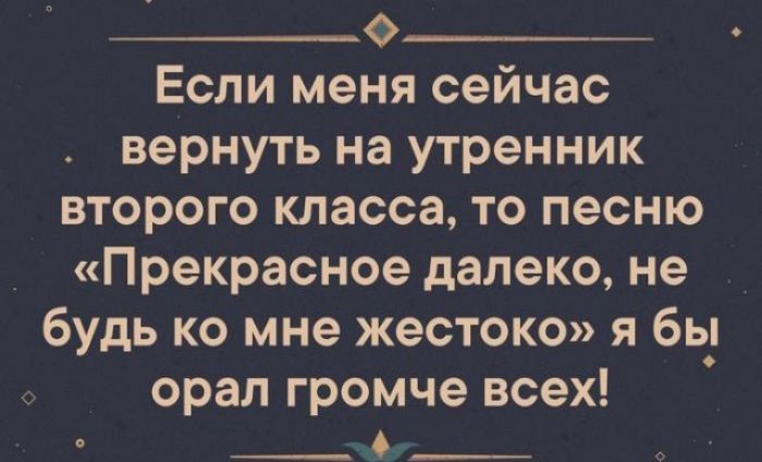 Если меня сейчас вернуть на утренник второго класса то песню Прекрасное далеко не будь ко мне жестоко я бь_ орал Громче всех 6