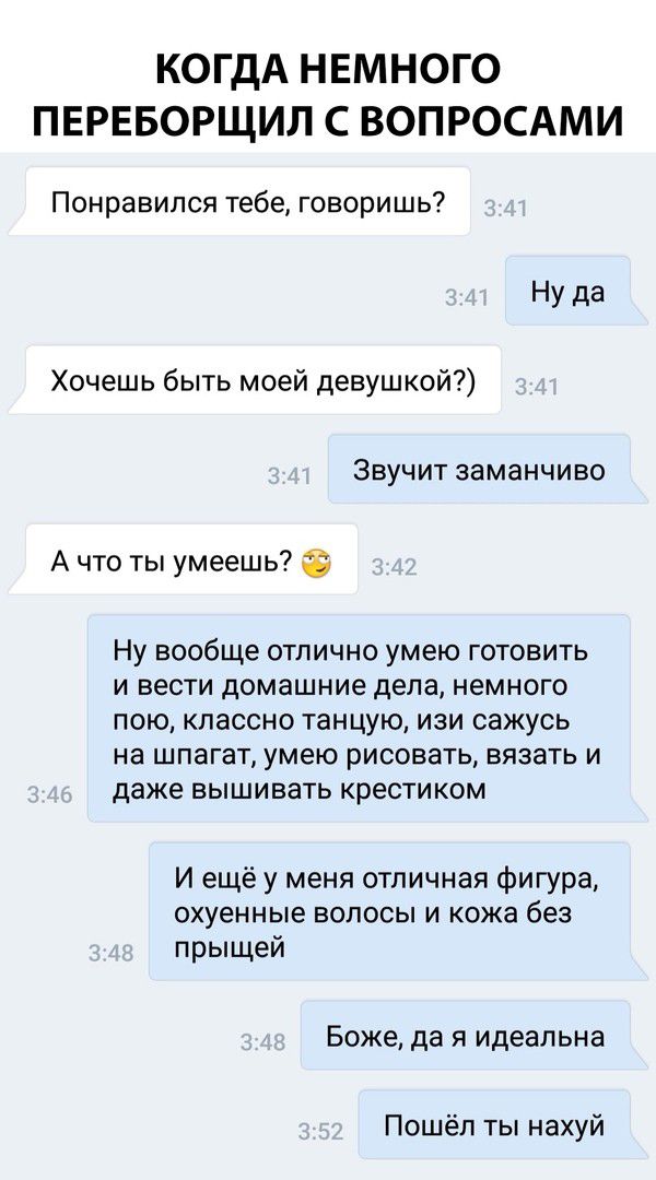 КОГДА НЕМНОГО ПЕРЕБОРЩИЛ С ВОПРОСАМИ Понравился тебе говоришь Ну да Хочешь быть моей девушкой ЗВУЧИТ заманчиво А что ты умеешь Ну вообще отлично умею готовить и вести домашние дела немного пою классно танцую изи сажусь на шпагат умею рисовать вязать и даже вышивать крестиком И ещё у меня отличная фигура охуенные волосы и кожа без прыщей Боже да я идеальна Пошёл ты нахуй