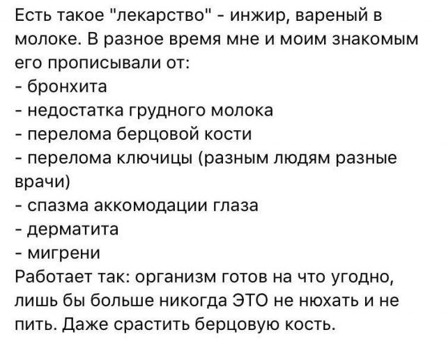 Есть такое лекарство инжир вареный в молоке В разное время мне и моим знакомым его прописывали от бронхита недостатка грудного молока перелома берцовой кости перелома ключицы разным людям разные врачи спазма аккомодации глаза дерматита мигрени Работает так организм готов на что угодно лишь бы больше никогда ЭТО не нюхать и не пить Даже срастить берцовую кость