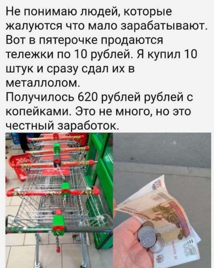 Не понимаю людей которые жалуются что мало зарабатывают Вот в пятерочке продаются тележки по 10 рублей Я купил 10 штук и сразу сдал их в металлолом Получилось 620 рублей рублей с копейками Это не много но это честный заработок