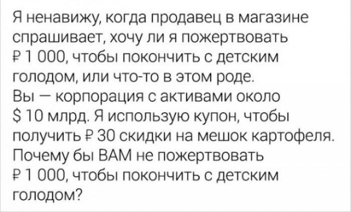 Я ненавижу когда продавец в магазине спрашивает хочу ли я пожертвовать И 000 чтобы покончить с детским голодом или что то в этом роде Вы корпорация с активами около 10 млрд Я использую купон чтобы получить Р 30 скидки на мешок картофеля Почему бы ВАМ не пожертвовать Р 1 000 чтобы покончить с детским голодом