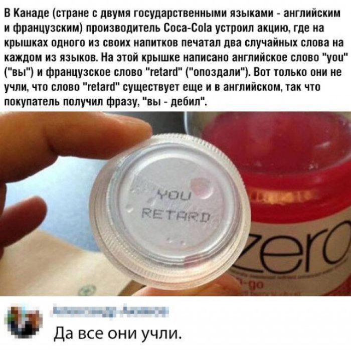 В Канаде стране с двумя государственными языками английским и французским производитель Соса Соіа устроил акцию где на крышках одного из своих напитков печатал два случайных слова на каждом из языков На этой крышке написано английское слово уои вы и французское слово геіапі опоздали Вот только они не учли что слово геіаго существует еще и в английском так что покупатель получил фразу вы дебил Да в