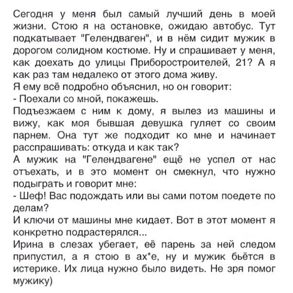 Сегодня у меня был самый лучший день в моей жизни Стою я на остановке ожидаю автобус Тут подкатывает Гепендваген и в нём сидит мужик в дорогом солидном костюме Ну и спрашивает у меня как доехать до улицы Приборостроителей 21 А я как раз там недалеко от этого дома живу Я ему всё подробно объяснил но он говорит Поехали со мной покажешь Подъезжаем с ним к дому я вылез из машины и вижу как моя бывшая 