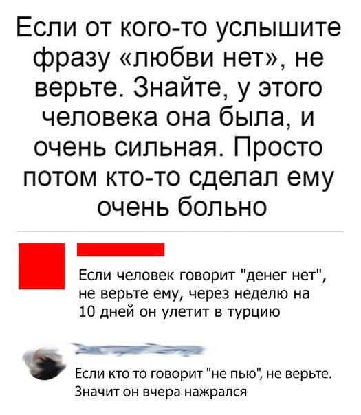 Если от кого то услышите фразу любви нет не верьте Знайте у этого человека она была и очень сильная Просто потом кто то сделал ему очень больно Если человек говорит денег нет не верьте ему через неделю на 10 дней он улетит в турцию Ь7_ Если кто то говорит не пью не верьте Значит он вчера нажрался