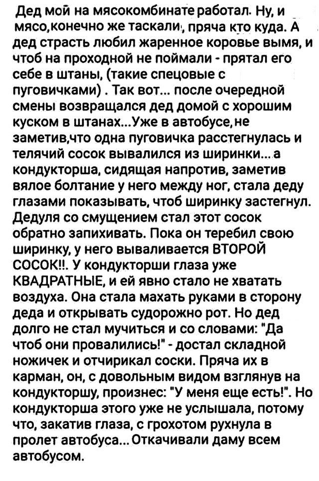 Дед мой на мясокомбинате работал Ну и _ мясоконечно же таскали пряча кто куда А дед страсть любил жаренное коровье вымя и чтоб на проходной не поймали прятал его себе в штаны такие спецовые с пуговичками Так вот после очередной смены возвращался дед домой с хорошим куском в штанахУже в автобусене заметивмто одна пуговичка расстегнулась и тепячий сосок вывалился из ширинки а кондукторша сидящая нап