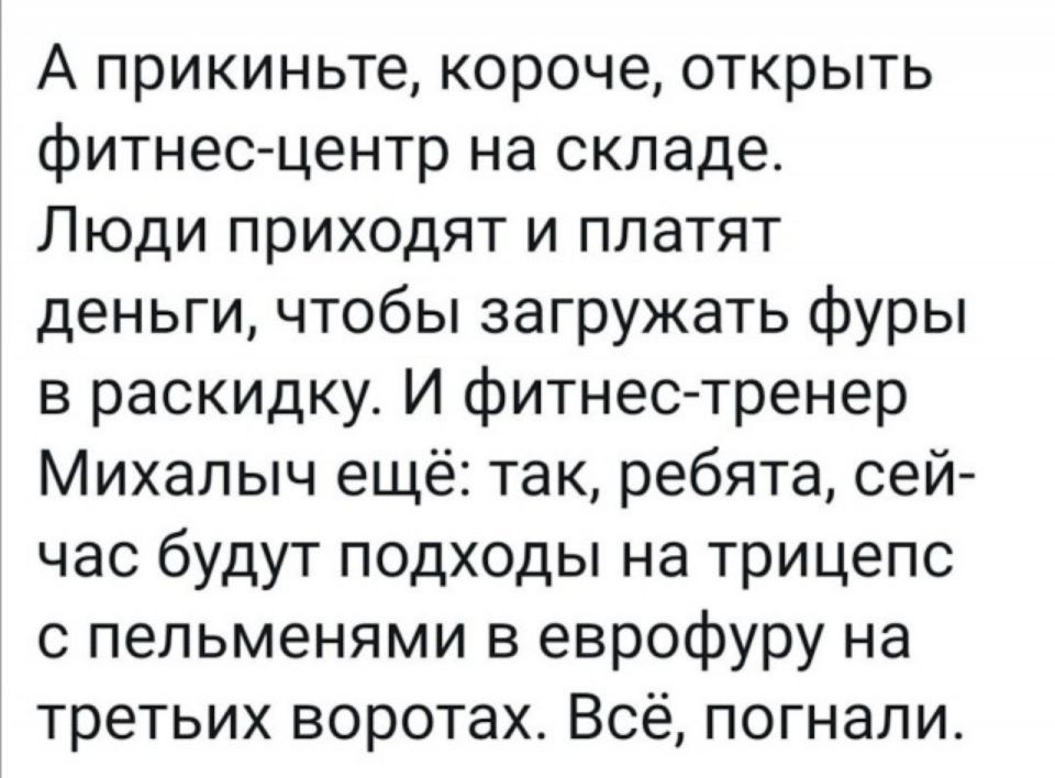А прикиньте короче открыть фитнесцентр на складе Люди приходят и платят деньги чтобы загружать фуры в раскидку И фитнес тренер Михалыч ещё так ребята сей час будут подходы на трицепс с пельменями в еврофуру на третьих воротах Всё погнали