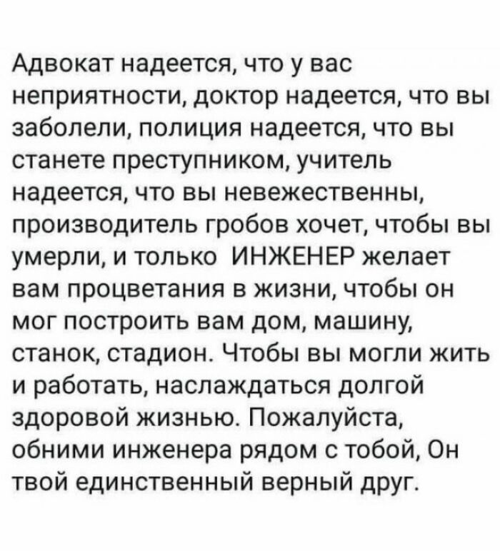 Адвокат надеется что у вас неприятности доктор надеется что вы заболели полиция надеется что вы станете преступником учитель надеется что вы невежественны производитель гробов хочет чтобы вы умерли и только ИНЖЕНЕР желает вам процветания в жизни чтобы он мог построить вам дом машину станок стадион Чтобы вы могли жить и работать наслаждаться долгой здоровой жизнью Пожалуйста обними инженера рядом с