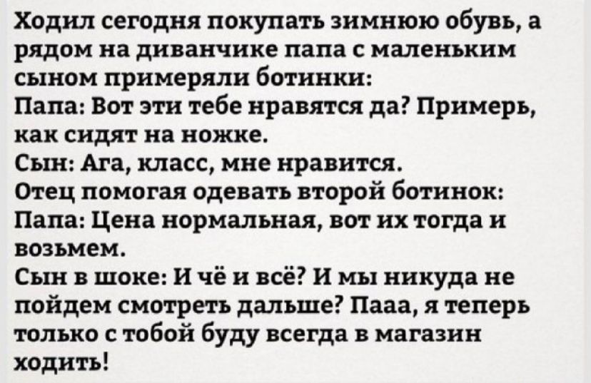 Ходил сегодня покупать зимнюю обувь а рядом на диванчике папа с маленьким сыном примерялн ботинки Папа Вот эти тебе нравятся да Примерь как сидят на ножке Сын Ага класс мне нравится Отец помогая одевать второй ботинок Папа Цена нормальная вот их тогда и возьмем Сын в шоке и чё и всё И мы никуда не пойдем смотреть дальше Пааа я теперь только с тобой буду всегда в магазин ходить