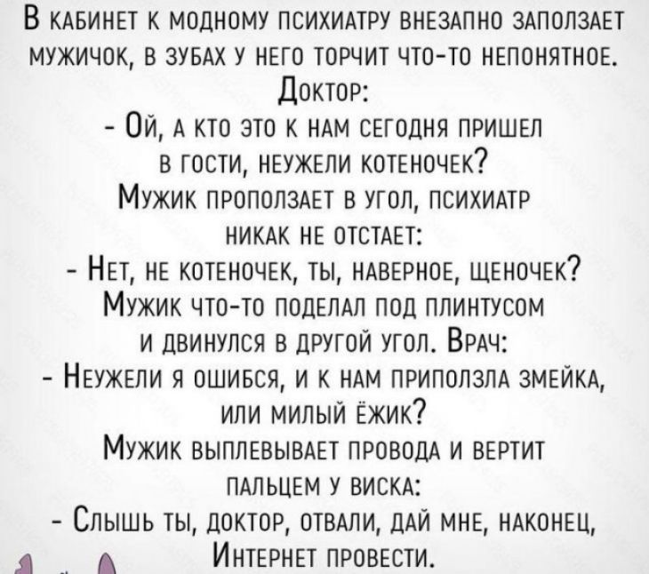 В клвинвт к модному психимру ВНЕЗАПНО злполздвт мужичок в ЗУБАХ у нвто торчит чтото нвпонятнов Доктор Ой А кто это к ндм сргодня пришрл в гости НЕУЖЕЛИ котвночвк Мужик ПРОПОПЗАЕТ в угол ПСИХИАТР никдк НЕ отстдет НЕТ НЕ котвночгк ты НАВЕРНОЕ ЩЕНОЧЕК Мужик что то ПОДЕЛАП под плинтусом и двинулся в другой угол Врдч Нвужвли я ошився и к НАМ приползм змвйктх или милыи Ёжик Мужик выплаывдет ПРОВОДА и ве