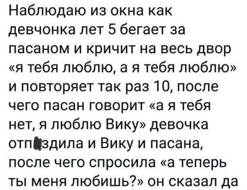 Наблюдаю из окна как девчонка лет 5 бегает за пасаном и кричит на весь двор я тебя люблю а я тебя люблю и повторяет так раз 10 после чего пасан говорит а я тебя нет я люблю Вику девочка отпіздила и Вику и пасана после чего спросила а теперь ты меня любишь он сказал да