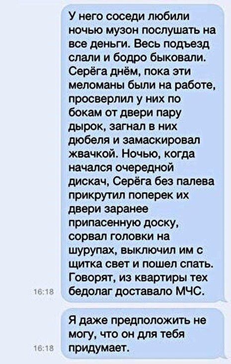 У него соседи любили ночью музон послушать на все деньги Весь подъезд слали и бодро быковали Серёга днём пока эти меломаны были на работе просверлил у них по бокам от двери пару дырок загнал в них дюбеля и замаскировал жвачкой Ночью когда начался очередной дискач Серёга без палева прикрутил поперек их двери заранее припасенную доску сорвал головки на шурупах выключил им щитка свет и пошел спать Г 