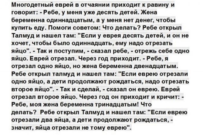 Многодетный еврей в отчаянии приходит к равину и говорит Ребе у меня уже десять детей Жена беременна одиннадцатым а у меня нет денег чтобы купить еду Помоги советом Что делать Ребе открыл Талмуд и нашел там Если у еврея десять детей и он не хочет чтобы бьшо одиннадцать ему надо отрезать яйцо Так и поступим сшзал ребе отрежь себе одно яйцо Еврей отрезал Через год приходит Ребе я отрезал одно яйцо н