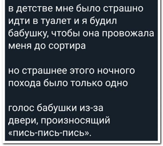 в детстве мне было страшно идти в туалет и я будил бабушку чтобы она провожала меня до сортира НО страшнее ЭТОГО НОЧНОГО похода бЫЛО ТОЛЬКО ОДНО голос бабушки из за двери произносящий ПИСЬ ПИСЬ ПИСЬ