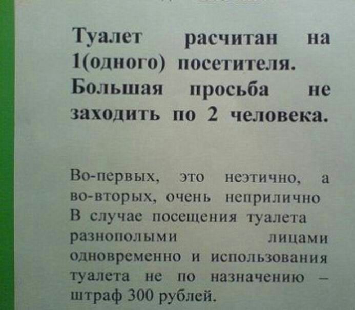 Туалет расчитан на 1одиого посетителя Большая просьба не заходить по 2 человека Вопервых это неэтично а во вторых очень неприлично В случае посещения туалета разнополыми лицами одновременно и использования туалета не по назначению штраф 300 рублей