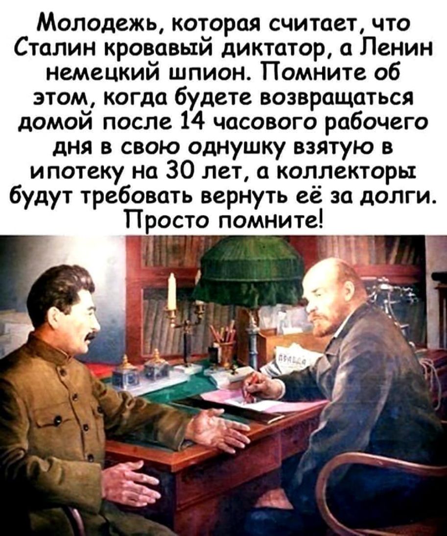 Молодежь которая считает что Сталин кровавый диктатор а Ленин немецкий шпион Помните об этом когда будете возвращаться домой после 14 часового рабочего дня в свою однушку взятую в ипотеку на 30 лет а коллекторы будут требовать вернуть её за долги Просто помните