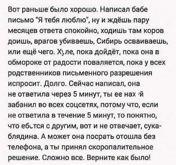 Вот раньше было хорошо Написал бабе письмо Я тебя люблю ну и ждёшь пару месяцев ответа спокойно ходишь там коров доишь врагов убиваешь Сибирь осваиваешь или ещё чего Хуле пока дойдёт пока она в обмороке от радости поваляется пока у всех родственников письменного разрешения испросит Долго Сейчас написал она не ответила через 5 минут ты ее нах 1й забанил во всех соцсетях потому что если не ответила 