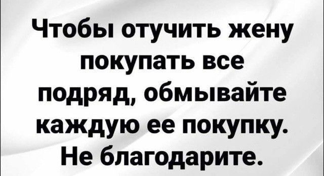 Чтобы отучить жену покупать все подряд обмывайте каждую ее покупку Не благодарите