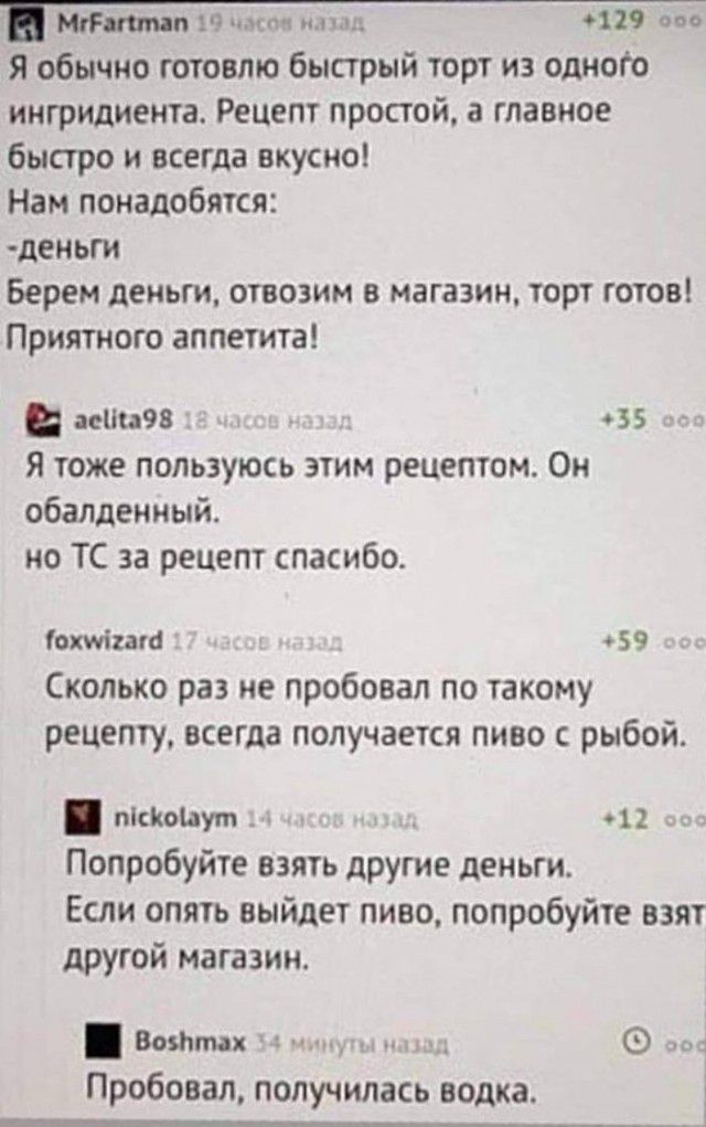 и пк _ 6129 ооо Я обычно готовлю быстрый торт из одного ингридиента Рецепт простой а главное быстро и всегда вкусно Нам понадобятся ЦЕНЬГИ Берем деньги ОШОЗИМ В МЗГЗЗИН ТОРТ ГОТОВ Приятного аппетита аса98 35 Я тоже пользуюсь этим рецептом Он обалденный но ТС за рецепт спасибо охніито 59 Сколько раз не пробовал по такому рецепту всегда получается пиво с рыбой пісіюіаут _ _ 11 _ Попробуйте взять дру