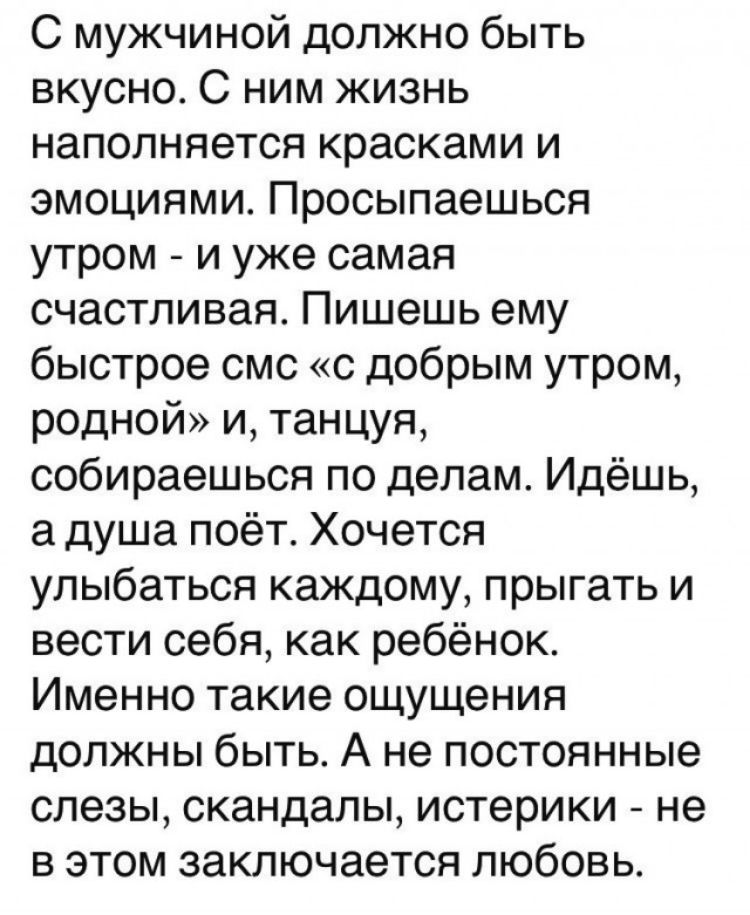 С мужчиной должно быть вкусно С ним жизнь наполняется красками и эмоциями Просыпаешься утром и уже самая счастливая Пишешь ему быстрое смс с добрым утром родной и танцуя собираешься по делам Идёшь а душа поёт Хочется улыбаться каждому прыгать и вести себя как ребёнок Именно такие ощущения должны быть А не постоянные слезы скандалы истерики не в этом заключается любовь