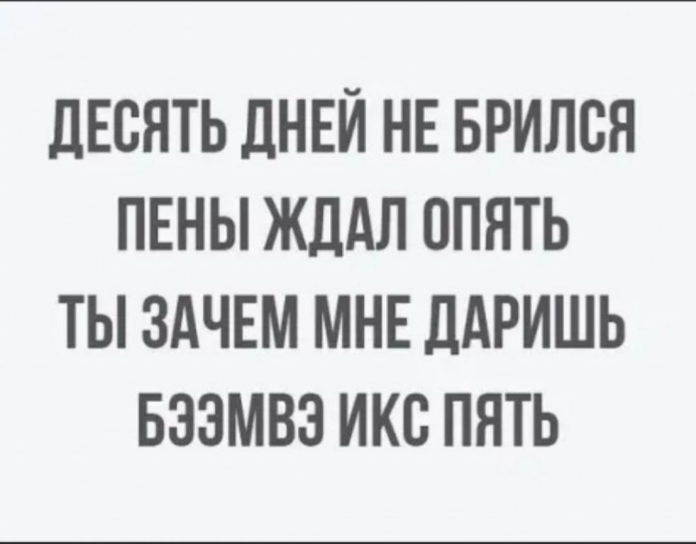 дЕВЯТЬ ДНЕЙ НЕ БРИЛСЯ ПЕНЫ ЖДАЛ ОПЯТЬ ТЫ ЗАЧЕМ МНЕ ЦАРИШЬ БЗЭМВЭ ИКС ПЯТЬ
