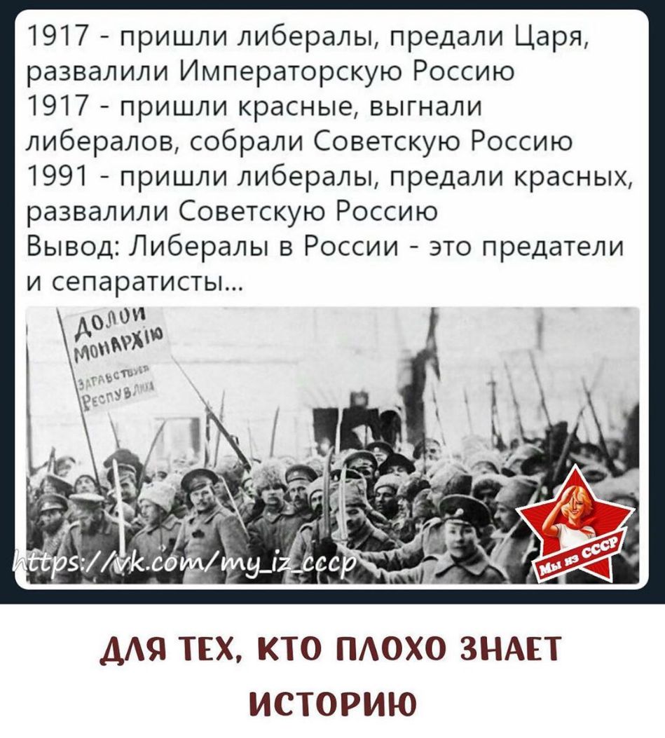 1917 пришли либералы предали Царя развалили Императорскую Россию 1917 пришли красные выгнали либералов собрали Советскую Россию 1991 пришли либералы предали красных развалили Советскую Россию Вывод Либералы в России это предатели и сепаратисты Ао _ ААЯ ТЕХ КТО ПАОХО ЗНАЕТ ИСТОРИЮ
