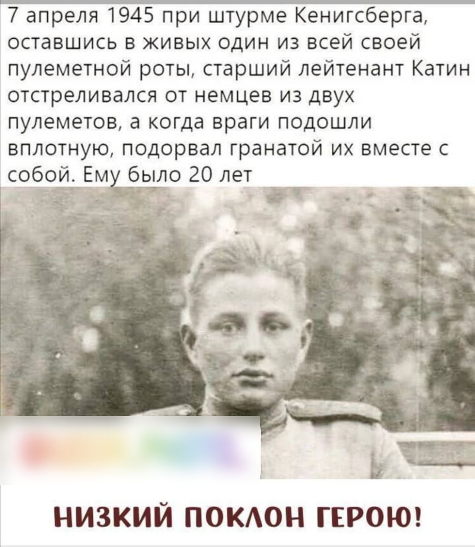7 апреля 1945 при штурме Кенигсберга оставшись в живых один из всей своей пулеметной роты старший лейтенант Катин отстреливался от немцев из двух пулеметов а когда враги подошли вплотную подорвал гранатой их вместе с ло 20 лет НИЗКИЙ ПОКАОН ГЕРОЮ