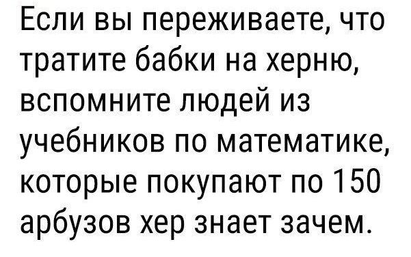 Если вы переживаете что тратите бабки на херню вспомните людей из учебников по математике которые покупают по 150 арбузов хер знает зачем