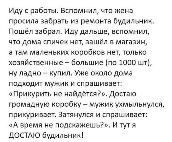 Иду с работы Вспомнил что жена просила забрать из ремонта будильник Пошёл забрал Иду дальше вспомнил что дома спичек нет зашёл в магазин а там маленьких коробков нет только хозяйственные большие по 1000 шт ну ладно купил Уже около дома подходит мужик и спрашивает Прикурить не найдётся Достаю громадную коробку мужик ухмыльнулся прикуривает Затянулся и спрашивает А время не подскажешь И тут я ДОСТАЮ