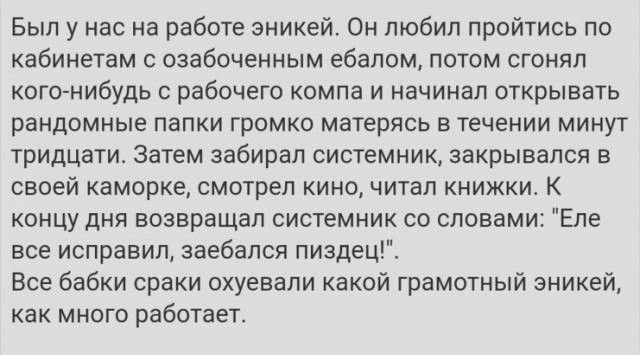 Был у нас на работе эникей Он любил пройтись по кабинетам озабоченным ебалом потом сгонял кого нибудь рабочего компа и начинал открывать рандомные папки громко матерясь в течении минут тридцати Затем забирал системник закрывался в своей каморке смотрел кино читал книжки К концу дня возвращал системник со словами Еле все исправил заебапся пиздец Все бабки сраки охуевали какой грамотный эникей как м