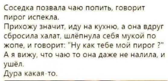 Соседка позвала чаю попить говорит пирог испекла Прихожу значит иду на кухню а она вдруг сбросила халат шлёпнула себя мукой по жопе и говорит Ну как тебе мой пирог А я вижу что чаю то она даже не налила и ушёл Дура какая то