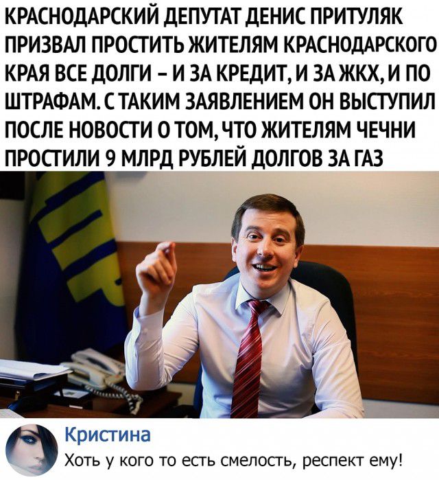 КРАСНОДАРСКИЙ ДЕПУТАТ ДЕНИС ПРИТУЛЯК ПРИЗВАЛ ПРОСГИТЬ ЖИТЕЛЯМ КРАСНОДАРСКОГО КРАЯ ВСЕ ДОЛГИ И ЗА КРЕДИТ И ЗА ЖКХ И ПО ШТРАФАМСТАКИМ ЗАЯВЛЕНИЕМ ОН ВЫСГУПИЛ ПОСЛЕ НОВОСТИ ОТОМЧТО ЖИТЕЛЯМ ЧЕЧНИ ПРОСГИЛИ 9 МЛРД РУБЛЕЙ ДОЛГОВ ЗА ГАЗ Крисгина Хоть у кого то есгь смелосгь респект ему