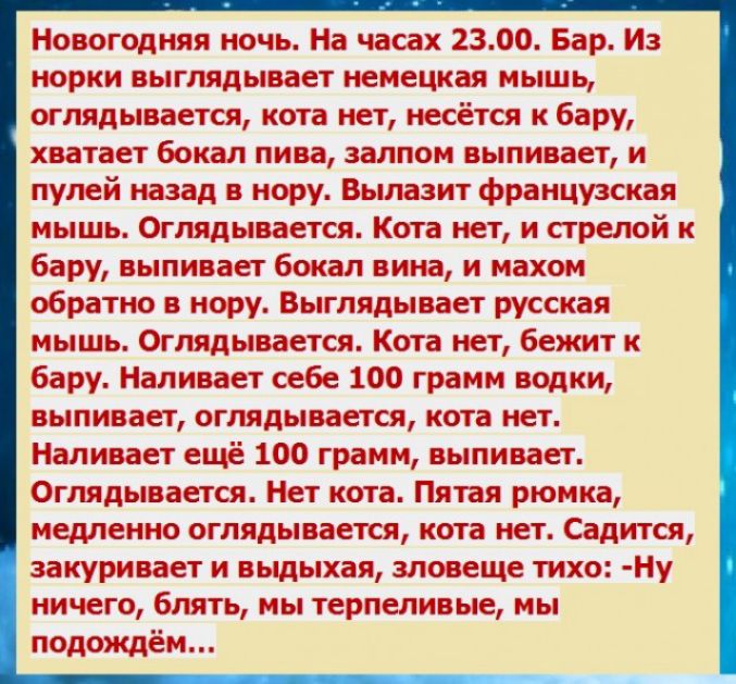 Новогодняя ночь На часах 2300 Бар Из норки выглядывает немецкая мышь оглядывается кота нет несётся к бару хватает бокал пива залпом выпивает и пулей назад в нору Вылазит французская мышь Оглядывается Кота нет и стрелой к бару выпивает бокал вина и махом обратно в нору Выглядывает русская мышь Оглядывается Кота нет бежит к бару Наливает себе 100 грамм водки выпивает оглядывается кота нет Наливает е